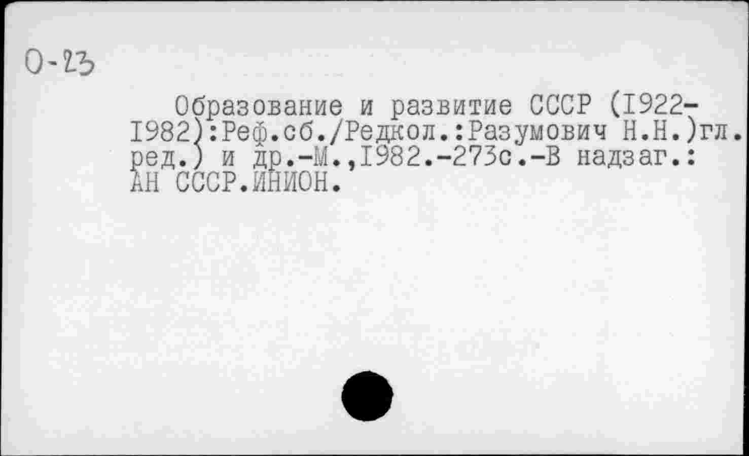 ﻿0-2-Ъ
Образование и развитие СССР (1922-1982):Реф.сб./Редкол.:Разумович Н.Н.)гл. ред.) и др.-М.,1982.-273с.-В надзаг.: АН СССР.ИНИОН.